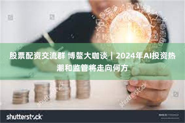 股票配资交流群 博鳌大咖谈｜2024年AI投资热潮和监管将走向何方