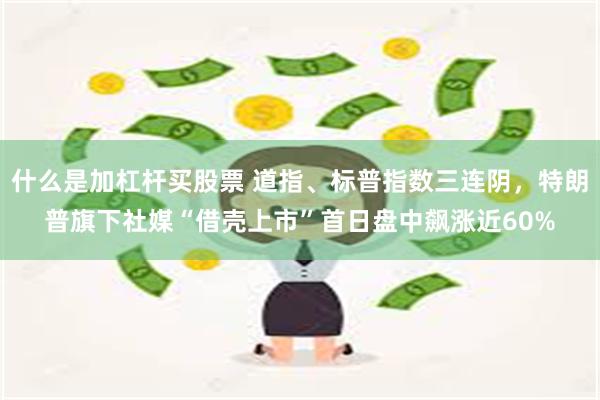 什么是加杠杆买股票 道指、标普指数三连阴，特朗普旗下社媒“借壳上市”首日盘中飙涨近60%