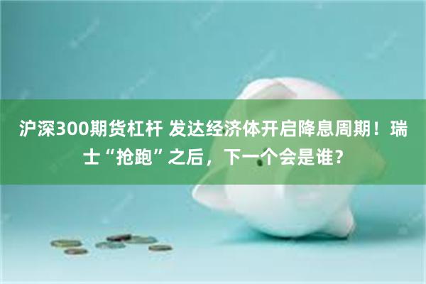 沪深300期货杠杆 发达经济体开启降息周期！瑞士“抢跑”之后，下一个会是谁？