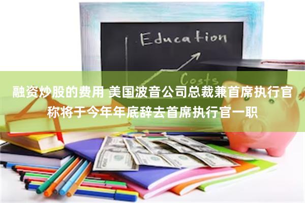 融资炒股的费用 美国波音公司总裁兼首席执行官称将于今年年底辞去首席执行官一职