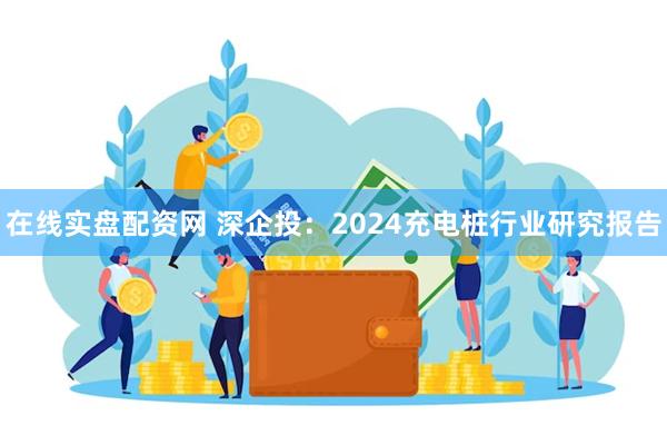 在线实盘配资网 深企投：2024充电桩行业研究报告