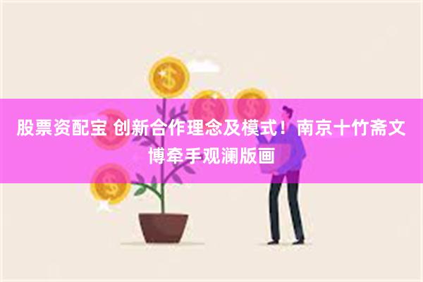 股票资配宝 创新合作理念及模式！南京十竹斋文博牵手观澜版画