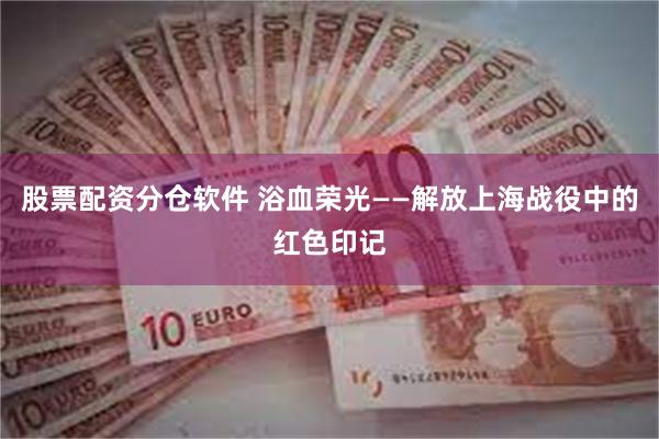 股票配资分仓软件 浴血荣光——解放上海战役中的红色印记