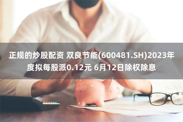 正规的炒股配资 双良节能(600481.SH)2023年度拟每股派0.12元 6月12日除权除息