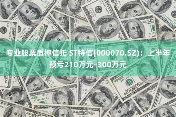 专业股票质押信托 ST特信(000070.SZ)：上半年预亏210万元–300万元