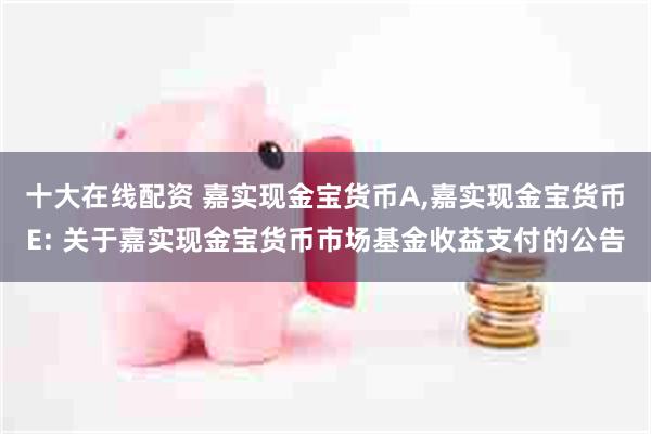 十大在线配资 嘉实现金宝货币A,嘉实现金宝货币E: 关于嘉实现金宝货币市场基金收益支付的公告