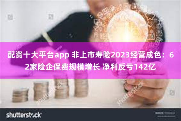 配资十大平台app 非上市寿险2023经营成色：62家险企保费规模增长 净利反亏142亿