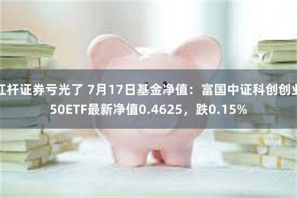 杠杆证券亏光了 7月17日基金净值：富国中证科创创业50ETF最新净值0.4625，跌0.15%