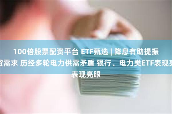 100倍股票配资平台 ETF甄选 | 降息有助提振信贷需求 历经多轮电力供需矛盾 银行、电力类ETF表现亮眼