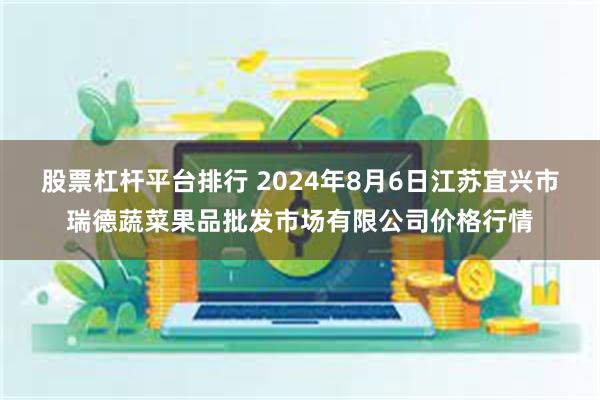 股票杠杆平台排行 2024年8月6日江苏宜兴市瑞德蔬菜果品批发市场有限公司价格行情