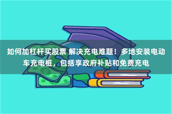 如何加杠杆买股票 解决充电难题！多地安装电动车充电桩，包括享政府补贴和免费充电