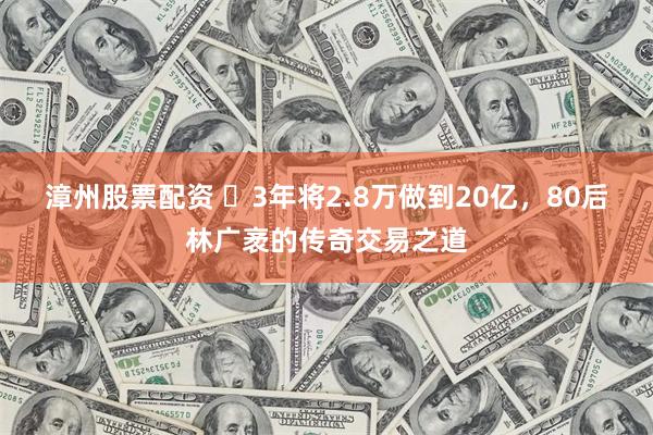 漳州股票配资 ​3年将2.8万做到20亿，80后林广袤的传奇交易之道