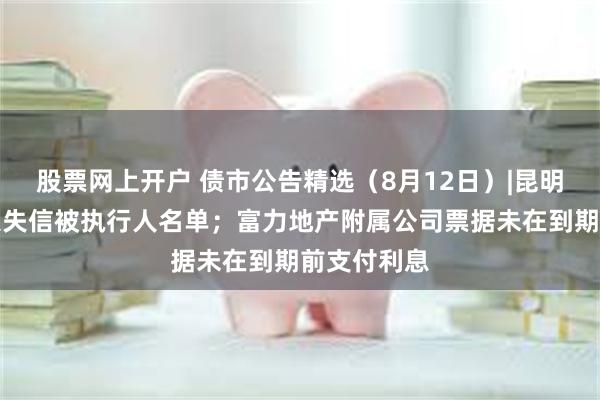 股票网上开户 债市公告精选（8月12日）|昆明城建被纳入失信被执行人名单；富力地产附属公司票据未在到期前支付利息