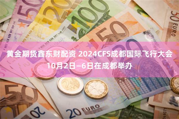 黄金期货鑫东财配资 2024CFS成都国际飞行大会10月2日—6日在成都举办