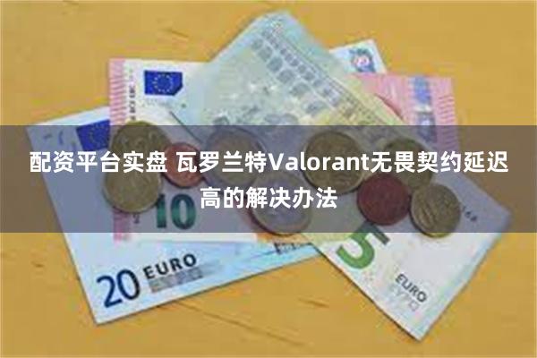 配资平台实盘 瓦罗兰特Valorant无畏契约延迟高的解决办法