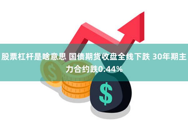 股票杠杆是啥意思 国债期货收盘全线下跌 30年期主力合约跌0.44%