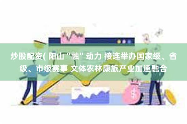 炒股配资( 阳山“融”动力 接连举办国家级、省级、市级赛事 文体农林康旅产业加速融合