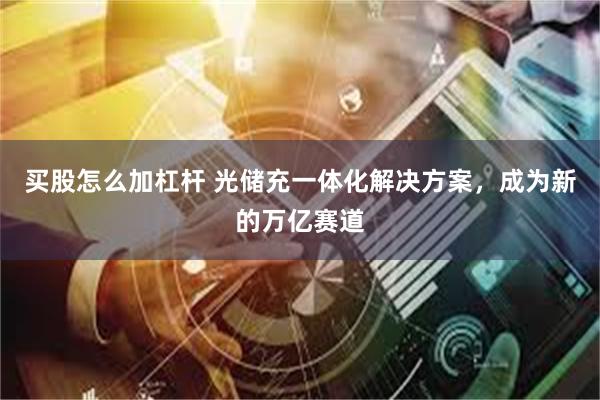 买股怎么加杠杆 光储充一体化解决方案，成为新的万亿赛道