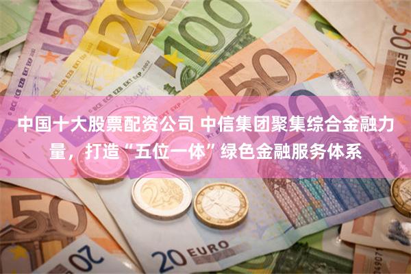 中国十大股票配资公司 中信集团聚集综合金融力量，打造“五位一体”绿色金融服务体系