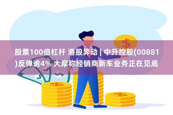 股票100倍杠杆 港股异动 | 中升控股(00881)反弹逾4% 大摩称经销商新车业务正在见底