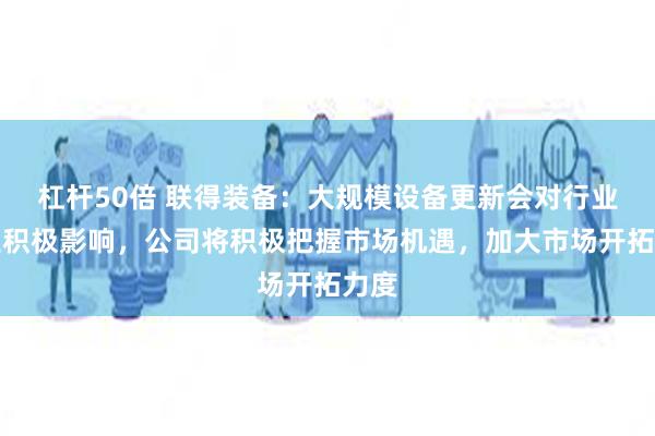 杠杆50倍 联得装备：大规模设备更新会对行业产生积极影响，公司将积极把握市场机遇，加大市场开拓力度