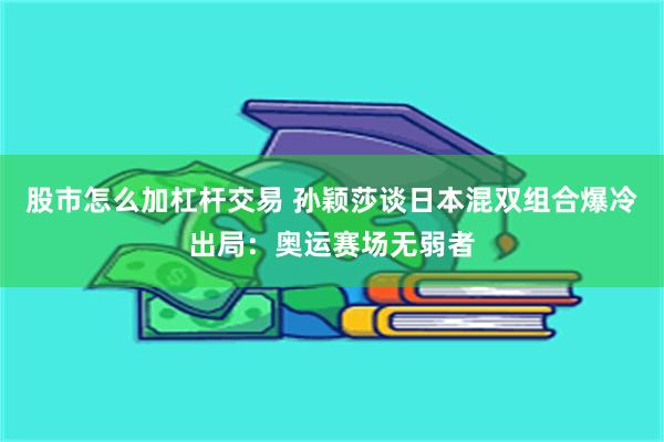 股市怎么加杠杆交易 孙颖莎谈日本混双组合爆冷出局：奥运赛场无弱者