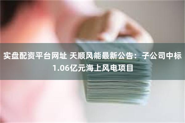 实盘配资平台网址 天顺风能最新公告：子公司中标1.06亿元海上风电项目