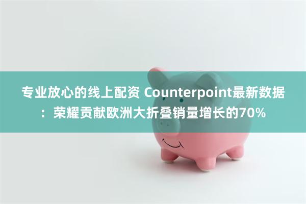 专业放心的线上配资 Counterpoint最新数据：荣耀贡献欧洲大折叠销量增长的70%