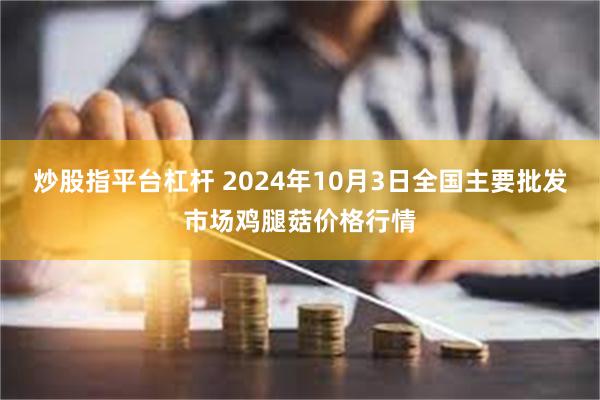 炒股指平台杠杆 2024年10月3日全国主要批发市场鸡腿菇价格行情