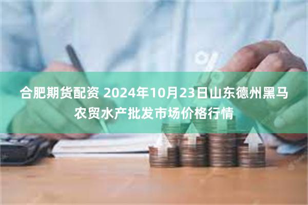 合肥期货配资 2024年10月23日山东德州黑马农贸水产批发市场价格行情