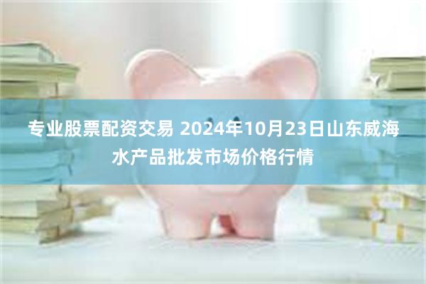 专业股票配资交易 2024年10月23日山东威海水产品批发市场价格行情