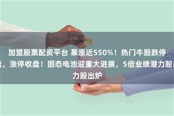 加盟股票配资平台 暴涨近550%！热门牛股跌停开盘，涨停收盘！固态电池迎重大进展，5倍业绩潜力股出炉