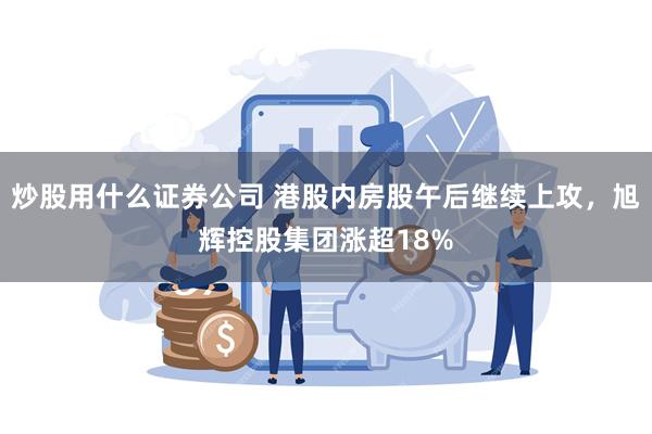 炒股用什么证券公司 港股内房股午后继续上攻，旭辉控股集团涨超18%