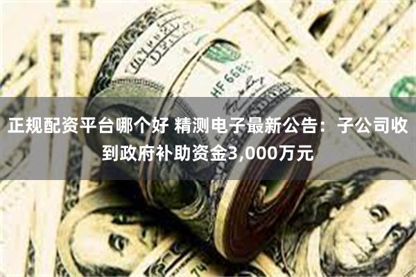 正规配资平台哪个好 精测电子最新公告：子公司收到政府补助资金3,000万元