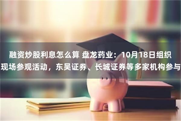 融资炒股利息怎么算 盘龙药业：10月18日组织现场参观活动，东吴证券、长城证券等多家机构参与