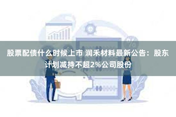 股票配债什么时候上市 润禾材料最新公告：股东计划减持不超2%公司股份