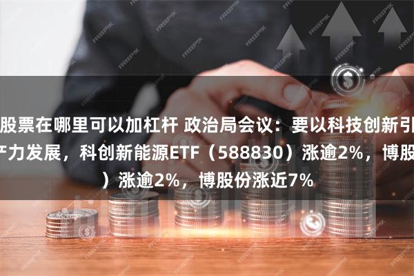 股票在哪里可以加杠杆 政治局会议：要以科技创新引领新质生产力发展，科创新能源ETF（588830）涨逾2%，博股份涨近7%