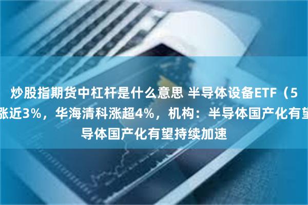 炒股指期货中杠杆是什么意思 半导体设备ETF（561980）涨近3%，华海清科涨超4%，机构：半导体国产化有望持续加速