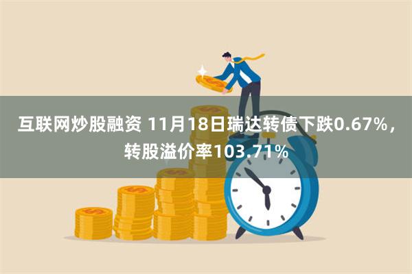 互联网炒股融资 11月18日瑞达转债下跌0.67%，转股溢价率103.71%