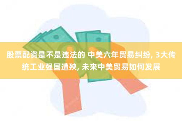 股票配资是不是违法的 中美六年贸易纠纷, 3大传统工业强国遭殃, 未来中美贸易如何发展