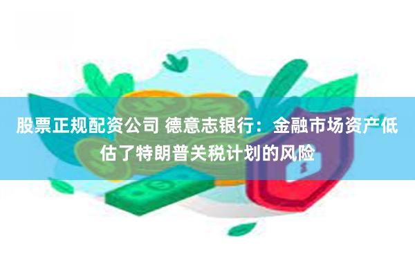 股票正规配资公司 德意志银行：金融市场资产低估了特朗普关税计划的风险