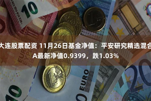 大连股票配资 11月26日基金净值：平安研究精选混合A最新净值0.9399，跌1.03%