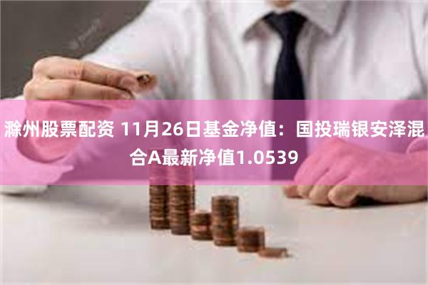 滁州股票配资 11月26日基金净值：国投瑞银安泽混合A最新净值1.0539