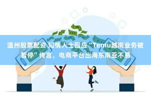 温州股票配资 知情人士回应“Temu越南业务被暂停”传言，电商平台出海东南亚不易