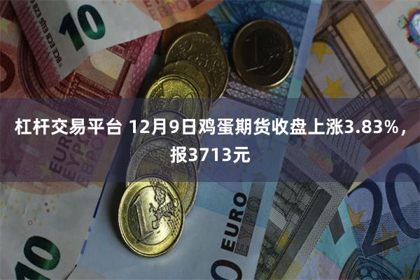 杠杆交易平台 12月9日鸡蛋期货收盘上涨3.83%，报3713元