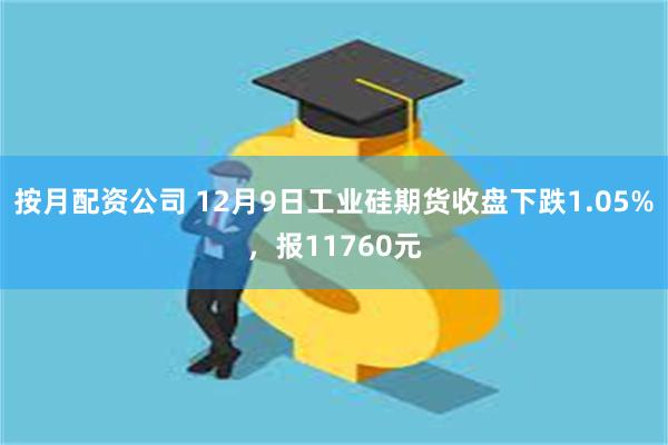 按月配资公司 12月9日工业硅期货收盘下跌1.05%，报11760元