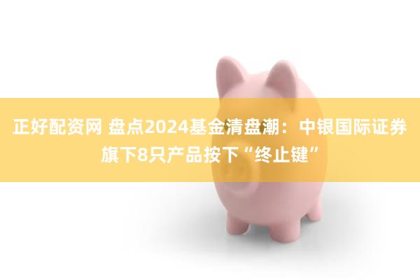 正好配资网 盘点2024基金清盘潮：中银国际证券旗下8只产品按下“终止键”