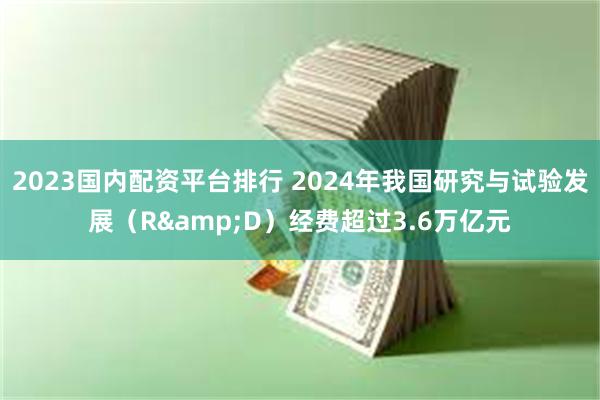 2023国内配资平台排行 2024年我国研究与试验发展（R&D）经费超过3.6万亿元