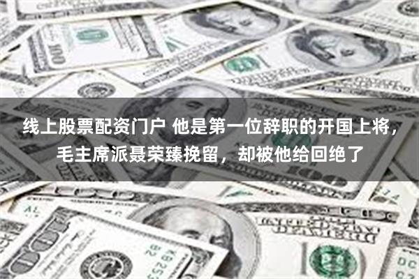 线上股票配资门户 他是第一位辞职的开国上将，毛主席派聂荣臻挽留，却被他给回绝了