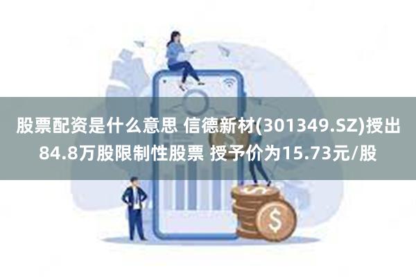 股票配资是什么意思 信德新材(301349.SZ)授出84.8万股限制性股票 授予价为15.73元/股